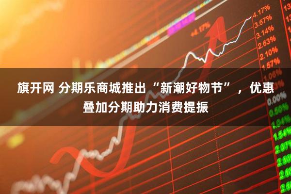 旗开网 分期乐商城推出 “新潮好物节” ，优惠叠加分期助力消费提振