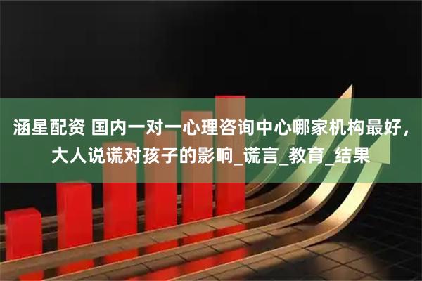 涵星配资 国内一对一心理咨询中心哪家机构最好，大人说谎对孩子的影响_谎言_教育_结果