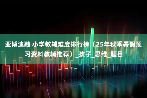 亚博速融 小学教辅难度排行榜（25年秋季暑假预习资料教辅推荐）_孩子_思维_题目