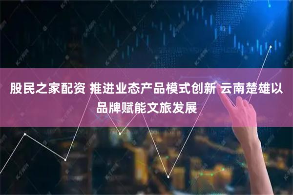 股民之家配资 推进业态产品模式创新 云南楚雄以品牌赋能文旅发展