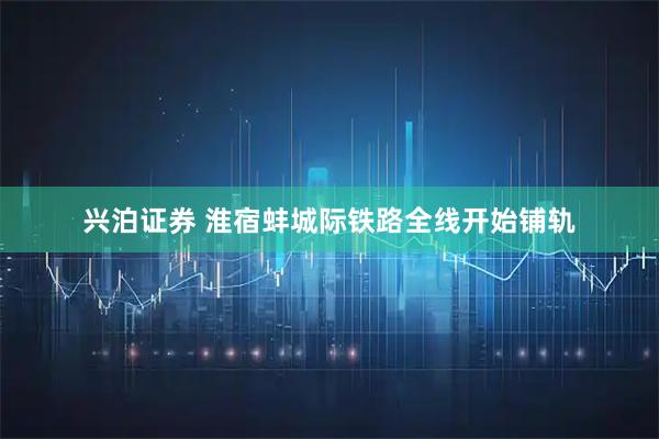 兴泊证券 淮宿蚌城际铁路全线开始铺轨