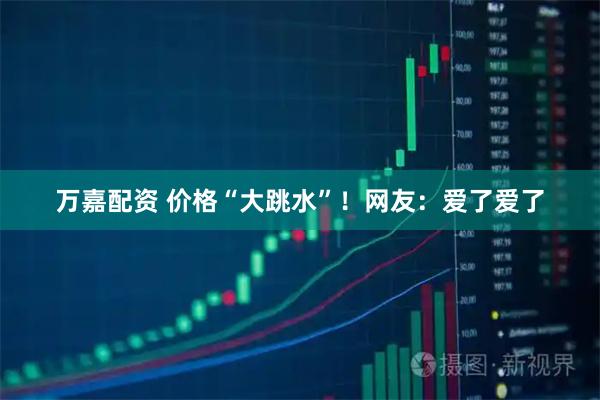 万嘉配资 价格“大跳水”！网友：爱了爱了