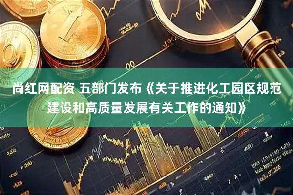 尚红网配资 五部门发布《关于推进化工园区规范建设和高质量发展有关工作的通知》