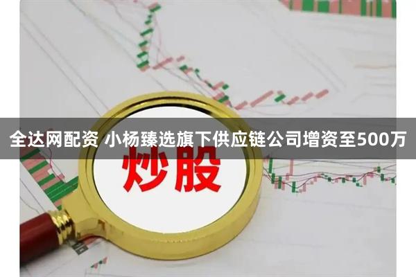 全达网配资 小杨臻选旗下供应链公司增资至500万