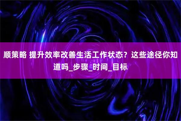 顺策略 提升效率改善生活工作状态？这些途径你知道吗_步骤_时间_目标