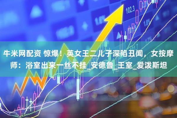牛米网配资 惊爆！英女王二儿子深陷丑闻，女按摩师：浴室出来一丝不挂_安德鲁_王室_爱泼斯坦