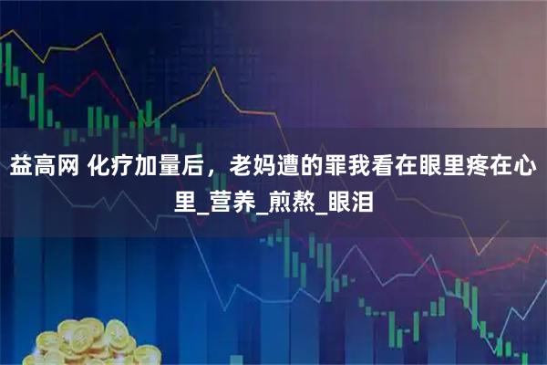 益高网 化疗加量后，老妈遭的罪我看在眼里疼在心里_营养_煎熬_眼泪