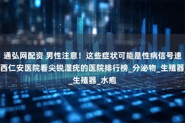 通弘网配资 男性注意！这些症状可能是性病信号速看!山西仁安医院看尖锐湿疣的医院排行榜_分泌物_生殖器_水疱