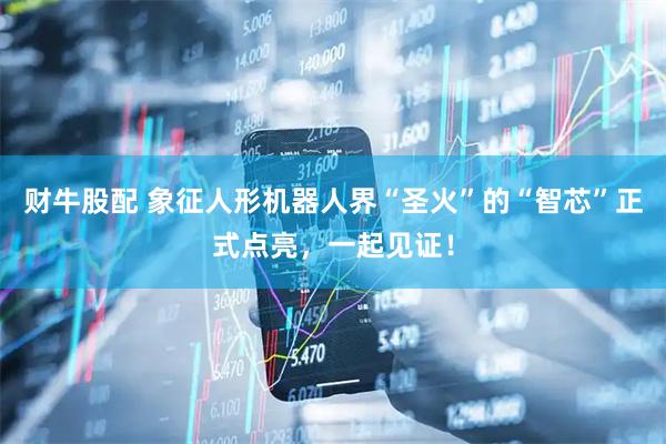 财牛股配 象征人形机器人界“圣火”的“智芯”正式点亮，一起见证！
