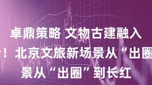 卓鼎策略 文物古建融入市民生活！北京文旅新场景从“出圈”到长红