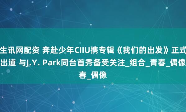 生讯网配资 奔赴少年CIIU携专辑《我们的出发》正式出道 与J.Y. Park同台首秀备受关注_组合_青春_偶像