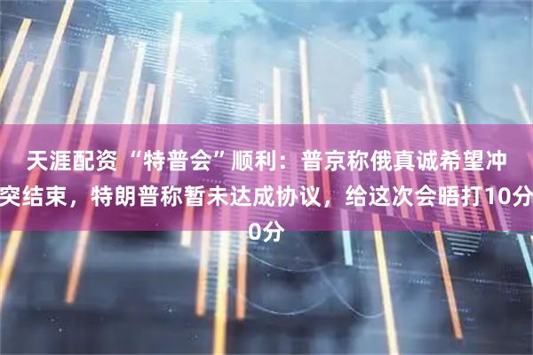 天涯配资 “特普会”顺利：普京称俄真诚希望冲突结束，特朗普称暂未达成协议，给这次会晤打10分