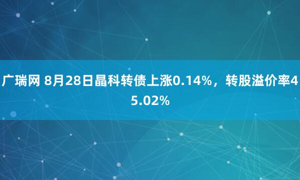 广瑞网 8月28日晶科转债上涨0.14%，转股溢价率45.02%