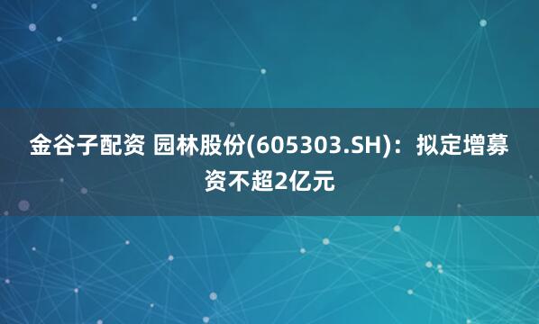 金谷子配资 园林股份(605303.SH)：拟定增募资不超2亿元