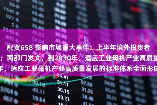 配资658 影响市场重大事件：上半年境外投资者持有A股市值超3万亿元；两部门发文，到2030年，适应工业母机产业高质量发展的标准体系全面形成