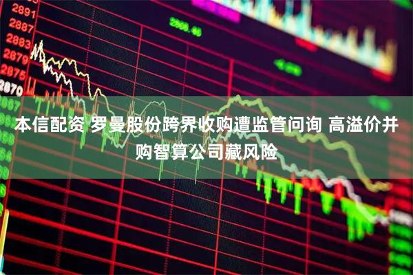 本信配资 罗曼股份跨界收购遭监管问询 高溢价并购智算公司藏风险