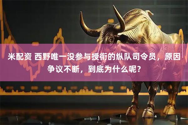 米配资 西野唯一没参与授衔的纵队司令员，原因争议不断，到底为什么呢？