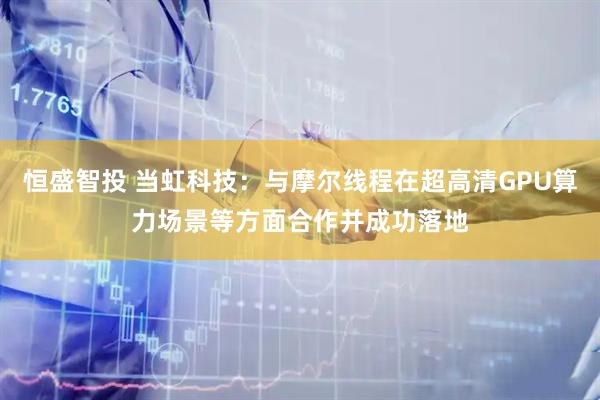 恒盛智投 当虹科技：与摩尔线程在超高清GPU算力场景等方面合作并成功落地