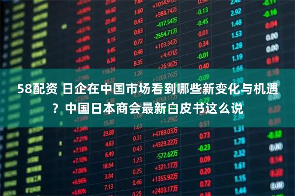 58配资 日企在中国市场看到哪些新变化与机遇?中国日本商会最新白皮书这么说