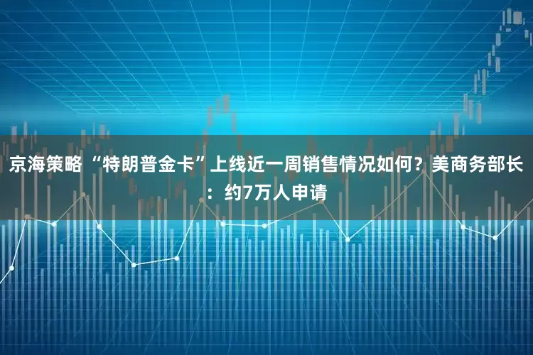 京海策略 “特朗普金卡”上线近一周销售情况如何?美商务部长:约7万人申请