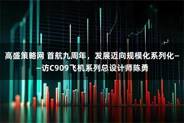 高盛策略网 首航九周年,发展迈向规模化系列化——访C909飞机系列总设计师陈勇