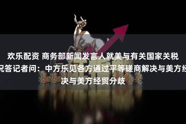 欢乐配资 商务部新闻发言人就美与有关国家关税谈判情况答记者问:中方乐见各方通过平等磋商解决与美方经贸分歧