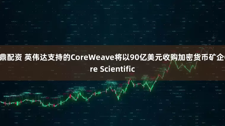 九鼎配资 英伟达支持的CoreWeave将以90亿美元收购加密货币矿企Core Scientific