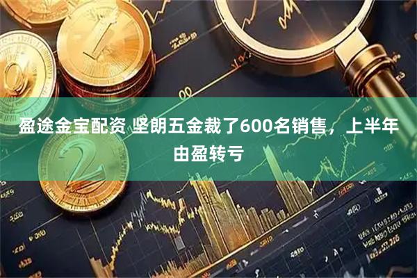 盈途金宝配资 坚朗五金裁了600名销售，上半年由盈转亏
