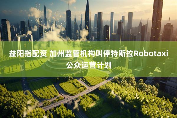 益阳指配资 加州监管机构叫停特斯拉Robotaxi公众运营计划