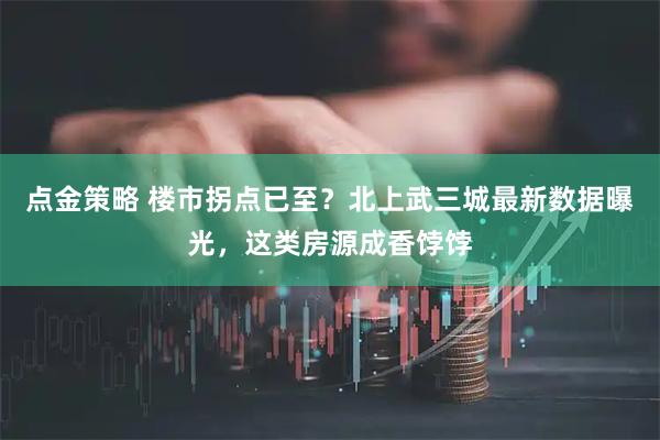 点金策略 楼市拐点已至？北上武三城最新数据曝光，这类房源成香饽饽