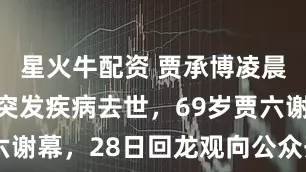 星火牛配资 贾承博凌晨在沈阳因突发疾病去世，69岁贾六谢幕，28日回龙观向公众开放送别