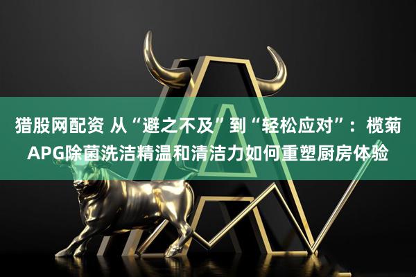 猎股网配资 从“避之不及”到“轻松应对”:榄菊APG除菌洗洁精温和清洁力如何重塑厨房体验