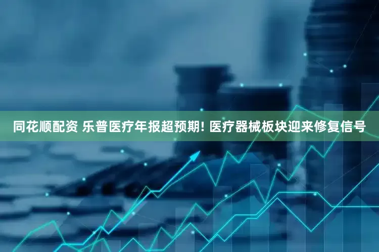 同花顺配资 乐普医疗年报超预期! 医疗器械板块迎来修复信号