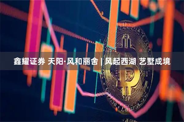 鑫耀证券 天阳·风和丽舍 | 风起西湖 艺墅成境